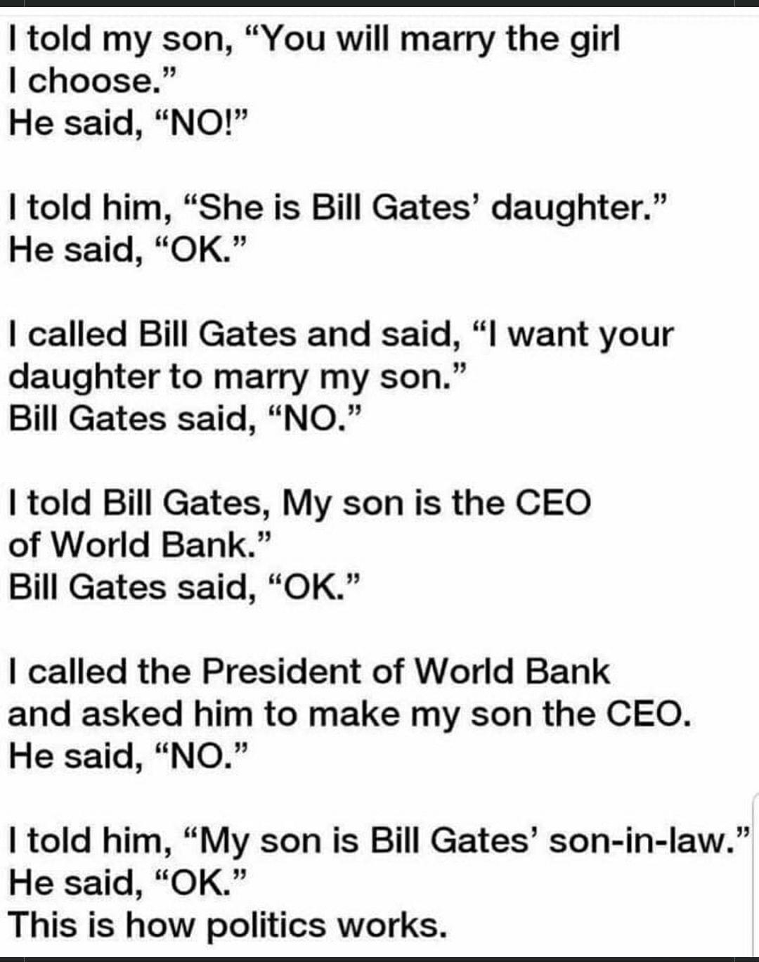 told my son You will marry the girl choose He said NO told him She is Bill Gates daughter He said OK called Bill Gates and said want your daughter to marry my son Bill Gates said NO told Bill Gates My son is the CEO of World Bank Bill Gates said OK called the President of World Bank and asked him to make my son the CEO He said NO told him My son is Bill Gates son in law He said OK This is how poli