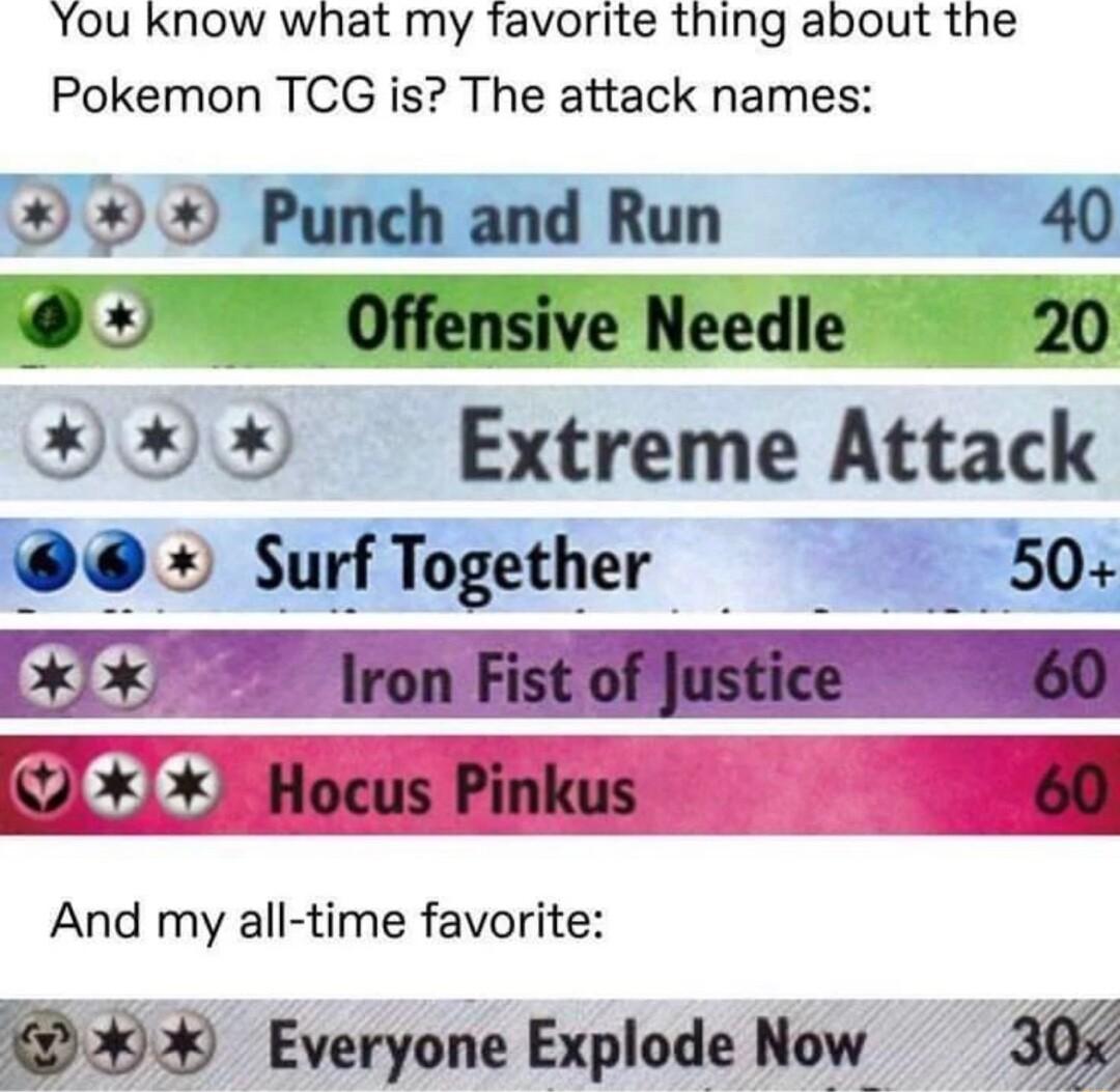 You know what my favorite thing about the Pokemon TCG is The attack names Punch and Run 40 y Offensive Needle 20 xx Extreme Attack SurfTogether 50 And my all time favorite Everyone Explode Now 30