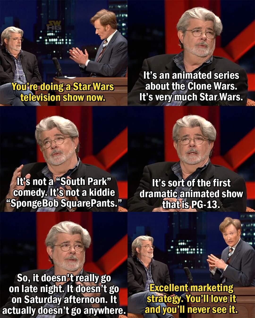 ___Itsananimated series Youjredoing jars about the Clone Wars _television show now Its veryimuch Star Wars s not aSputh Park Its sort of the first medy at LT dramatic animated show SpongeBob SquarePants So it doesntreally go on late night It doesnt go Excellent marketing on Saturday afternioon It strategy Youill love it actually doesnt go anywhere andyoull never see it