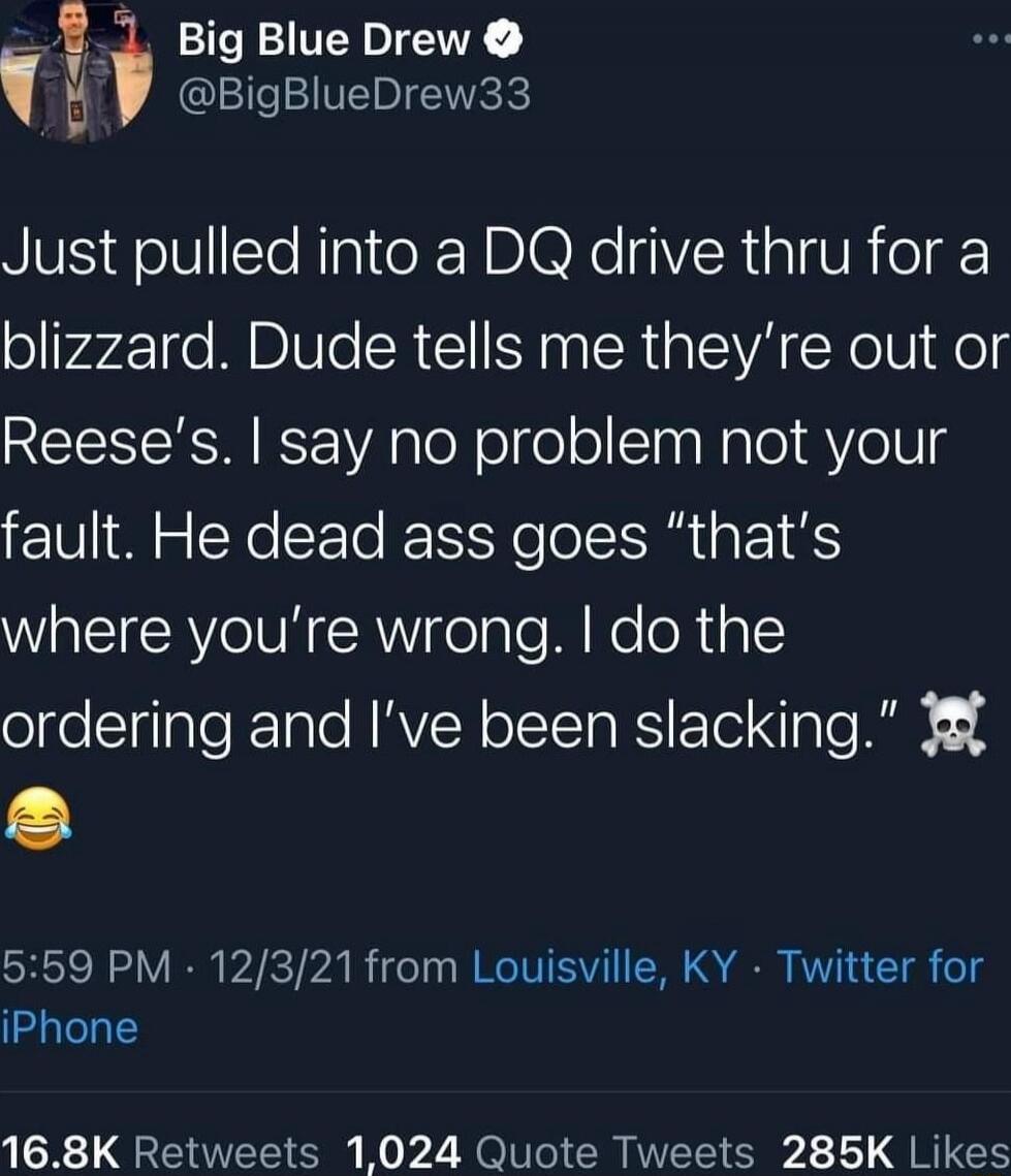 Just pulled into a DQ drive thr u for a blizzard. Dude tells me they’re out of Reese’s. I say no problem not your fault. He dead ass goes “that’s where you’re wrong. I do the ordering and I’ve been slacking.” 💀😂