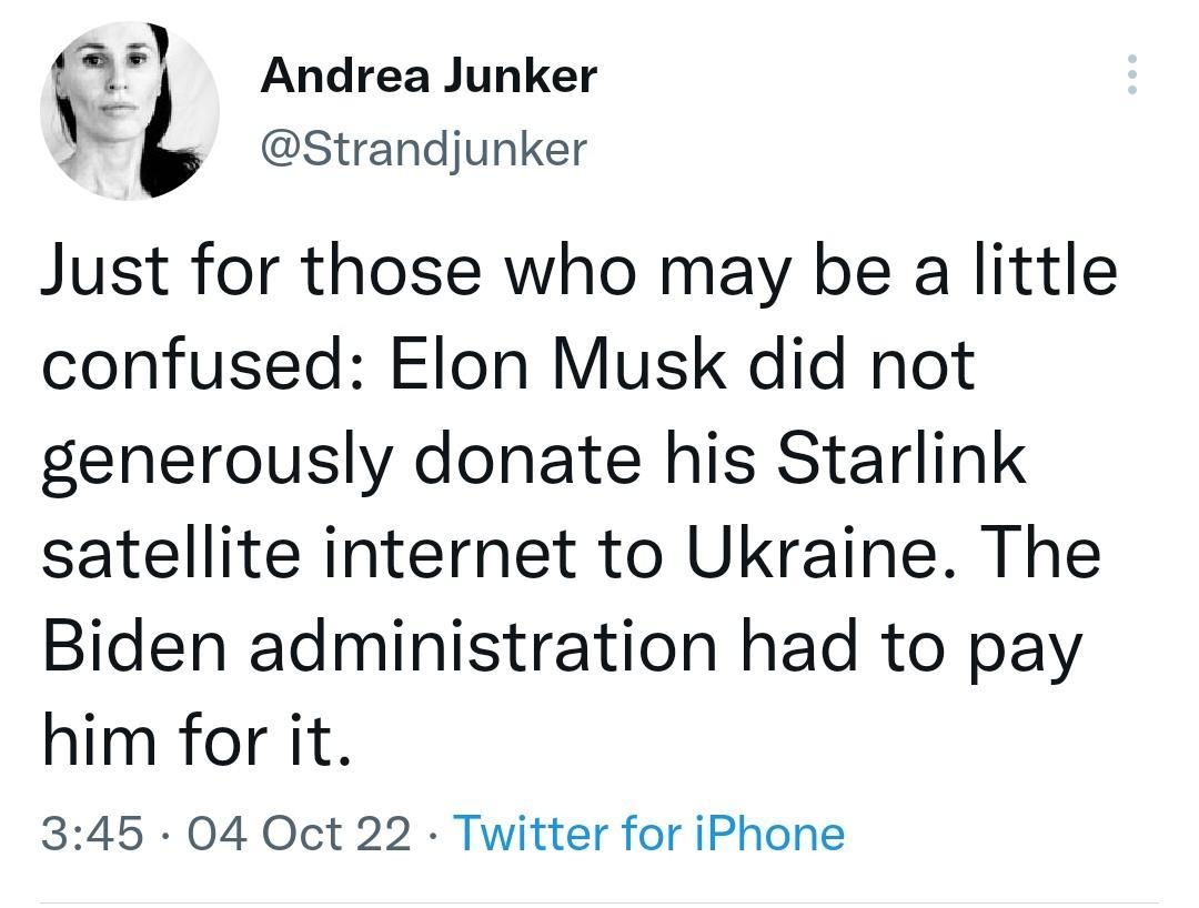 l Andrea Junker o L Strandjunker Just for those who may be a little confused Elon Musk did not generously donate his Starlink satellite internet to Ukraine The Biden administration had to pay him for it 345 04 Oct 22 Twitter for iPhone 6486 Retweets 174 Quote Tweets 233K Likes