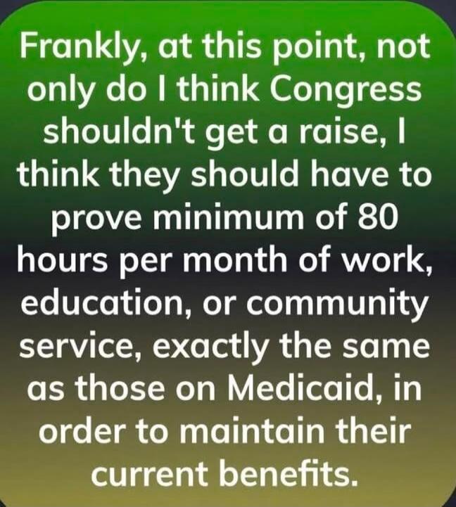 Frankly, at this point, not only do I think Congress shouldn't get a raise, I think they should have to prove minimum of 80 hours per month of work, education, or community service, exactly the same as those on Medicaid, in order to maintain their current benefits.