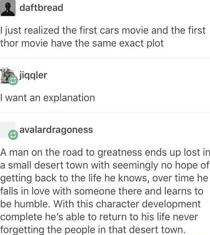 daftbread just realized the first cars movie and the first thor movie have the same exact plot bjiqqler want an explanation eavalardragoness A man on the road to greatness ends up lost in a small desert town with seemingly no hope of getting back to the life he knows over time he falls in love with someone there and learns to be humble With this character development complete hes able to return to