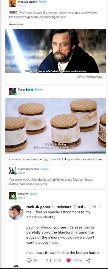miraculouspacn Folow smore is basically just an ltalian merengue sandwiched between two ganache covered digestives Americans ronbnarydamon Foiow A ute inabilty to grasp Mexican foods rock A paper scissors 7 asl 3d a me feel no special attachment to my american identity paul hollywood you see its essential to carefully apply the blowtorch around the edges of the smoreobviously we dont want a gooey 