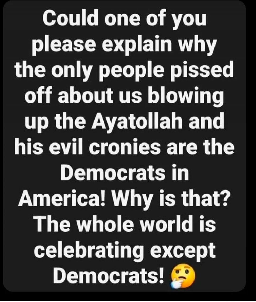 Could one of you please explain why the only people pissed off about us blowing up the Ayatollah and his evil cronies are the Democrats in America! Why is that? The whole world is celebrating except Democrats!