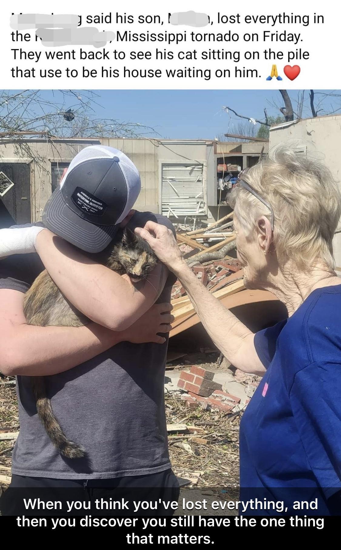3 said his son I lost everything in the 1 Mississippi tornado on Friday They went back to see his cat sitting on the pile that use to be his house waiting on him I When you think youve lost everything and then you discover you still have the one thing that matters