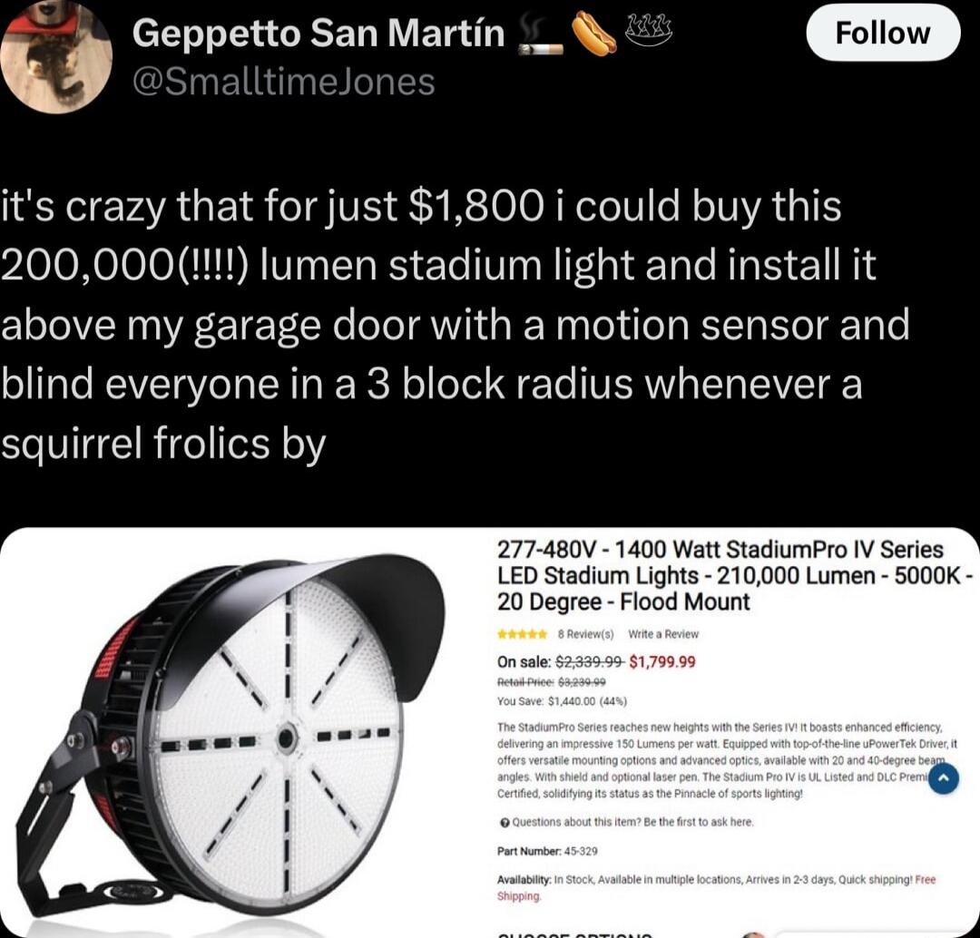 U Geppetto San Martin its crazy that for just 1800 i could buy this 200000 lumen stadium light and install it above my garage door with a motion sensor and blind everyone in a 3 block radius whenever a squirrel frolics by 1400 WattStadiumPro V Series fum Lights 210000 Lumen S000K gree Flood Mount