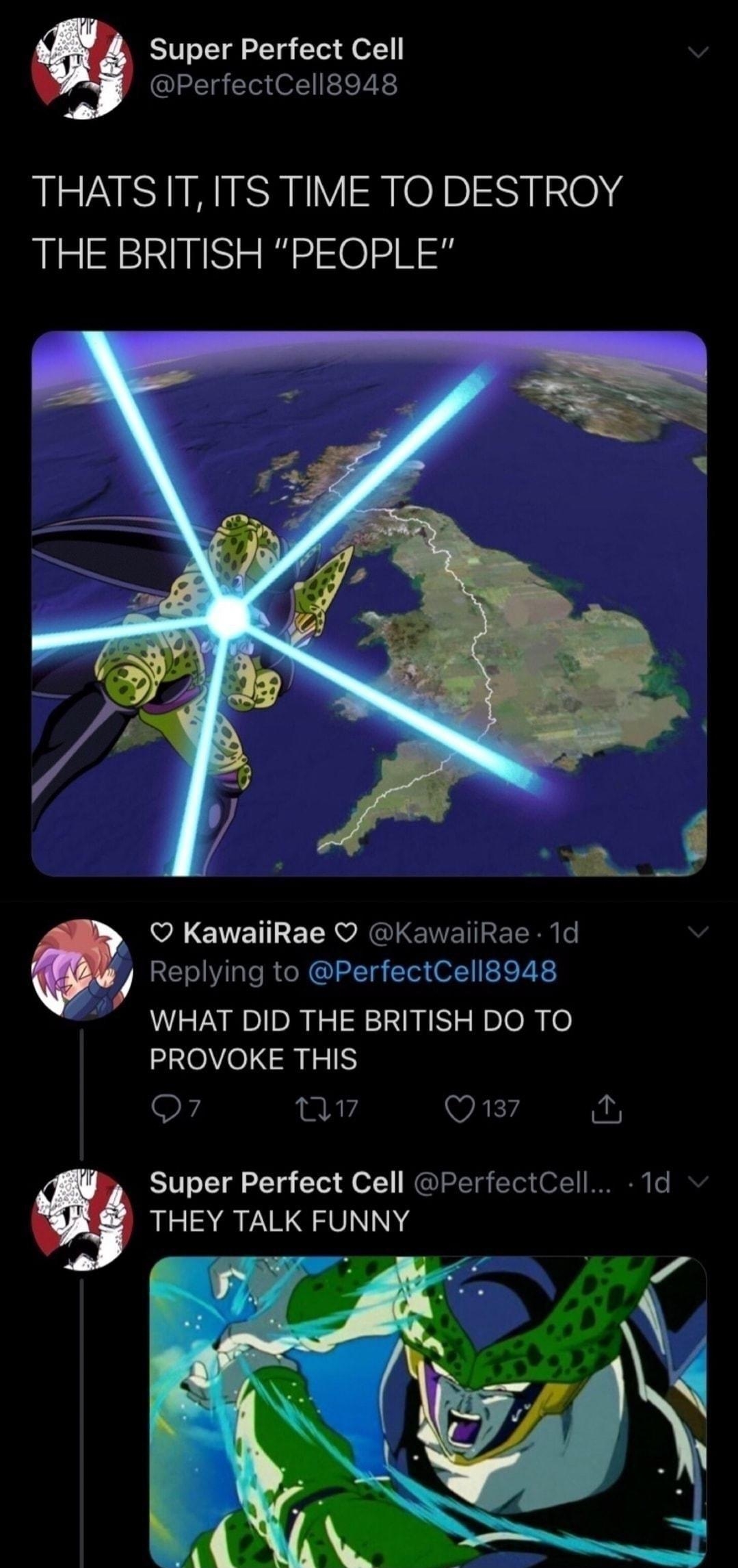 Super Perfect Cell PerfectCell8948 THATSIT ITS TIME TO DESTROY THE BRITISH PEOPLE KawaiiRae KawaiiRae 1d 7 Replying to PerfectCell8948 WHAT DID THE BRITISH DO TO PROVOKE THIS F Ay Q137 Super Perfect Cell PerfectCell 1d THEY TALK FUNNY 7