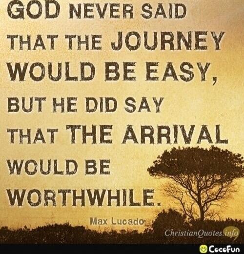 GOD NEVER SAID THAT THE JOURNEY WOULD BE EASY, BUT HE DID SAY THAT THE ARRIVAL WOULD BE WORTHWHILE. Max Lucado.