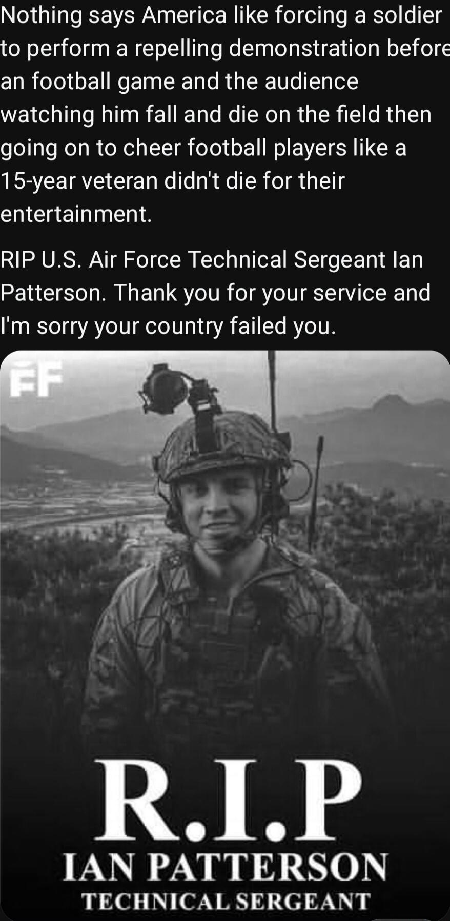Nothing says America like forcing a soldier to perform a repelling demonstration before an football game and the audience watching him fall and die on the field then going on to cheer football players like a 15-year veteran didn't die for their entertainment. RIP U.S. Air Force Technical Sergeant Ian Patterson. Thank you for your service and I'm so