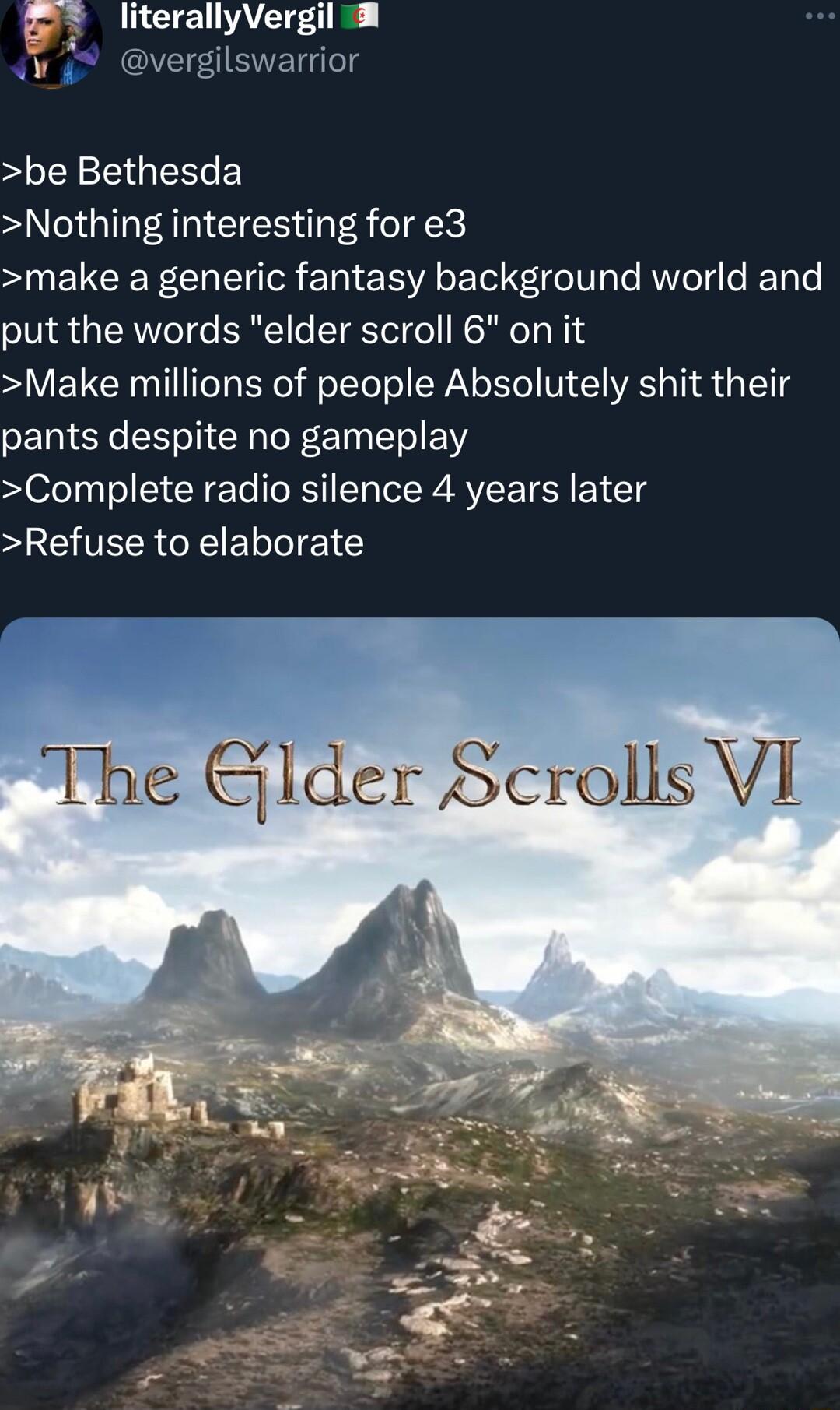 literallyVergil v 4 vergilswarrior be Bethesda Nothing interesting for e3 S NEVCERFCRET TR Ell LT eV gle Aol e JETo e put the words elder scroll 6 on it Make millions of people Absolutely shit their pants despite no gameplay Complete radio silence 4 years later Refuse to elaborate The Glder Scrolls VI