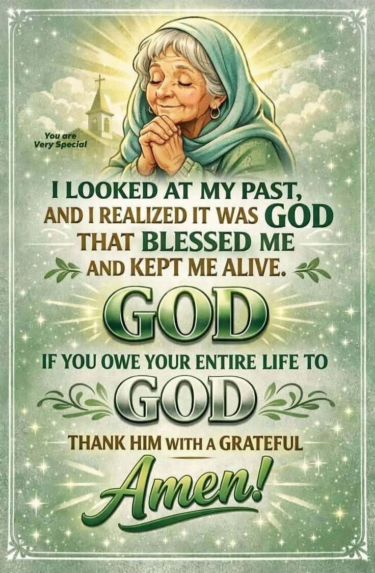 You are Very Special
I LOOKED AT MY PAST,
AND I REALIZED IT WAS GOD
THAT BLESSED ME
AND KEPT ME ALIVE.
GOD
IF YOU OWE YOUR ENTIRE LIFE TO
GOD
THANK HIM WITH A GRATEFUL
Amen!
