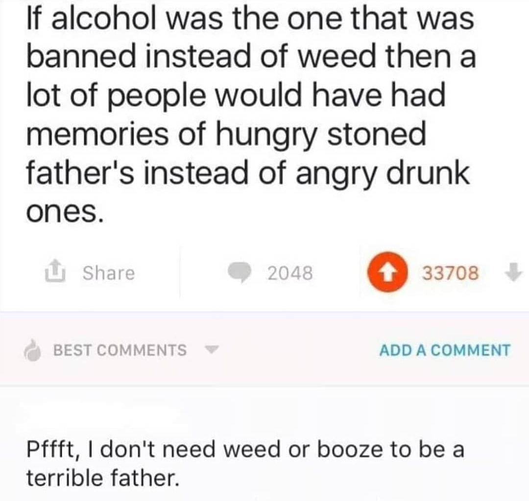 If alcohol was the one that was banned instead of weed then a lot of people would have had memories of hungry stoned fathers instead of angry drunk ones o 33708 T COMMENTS ADD A COMMENT Pffft dont need weed or booze to be a terrible father