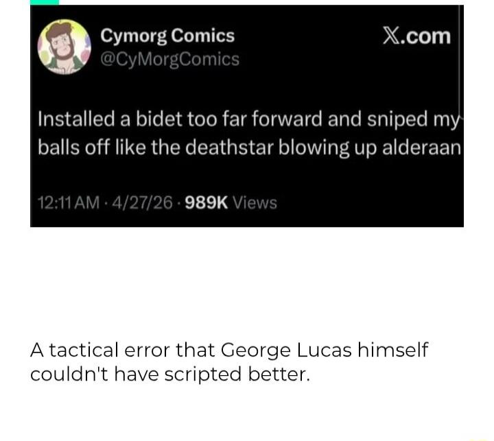 Cymorg Comics @CyMorgComics X.com Installed a bidet too far forward and sniped my balls off like the deathstar blowing up alderaan. A tactical error that George Lucas himself couldn't have scripted better.