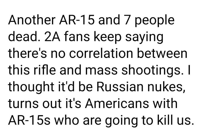 Another AR 15 and 7 people dead 2A fans keep saying theres no correlation between this rifle and mass shootings thought itd be Russian nukes turns out its Americans with AR 15s who are going to kill us