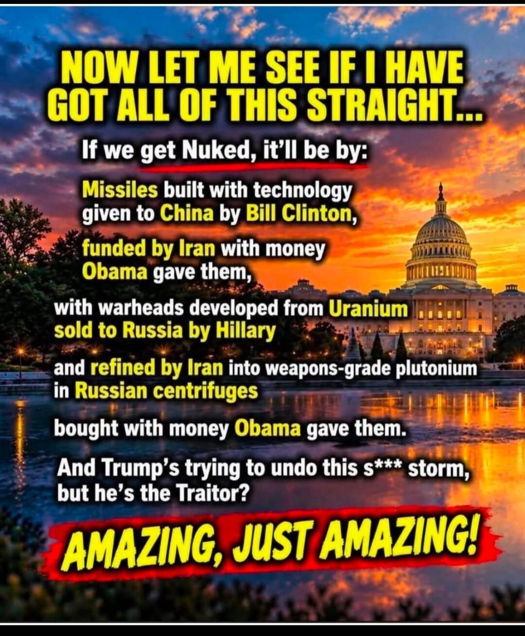 NOW LET ME SEE IF I HAVE GOT ALL OF THIS STRAIGHT... If we get Nuked, it'll be by: Missiles built with technology given to China by Bill Clinton, funded by Iran with money Obama gave them, with warheads developed from Uranium sold to Russia by Hillary and refined by Iran into weapons-grade plutonium in Russian centrifuges bought with money Obama ga