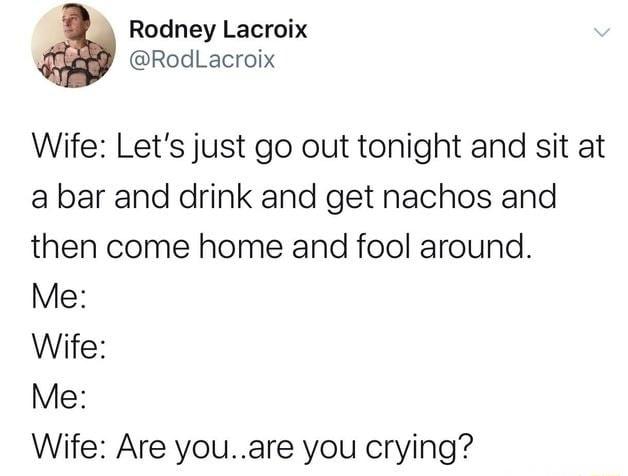 K Rodney Lacroix RodLacroix Wife Lets just go out tonight and sit at a bar and drink and get nachos and then come home and fool around Me Wife Me Wife Are youare you crying
