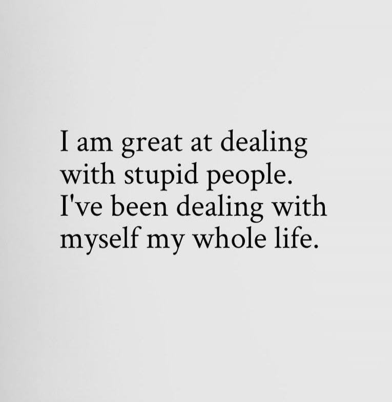 I am great at dealing with stupid people. I've been dealing with myself my whole life.