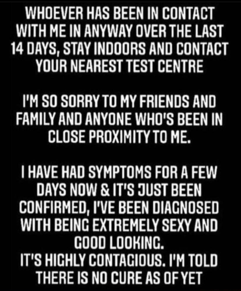 WHOEVER HAS BEEN IN CONTACT WITH ME IN ANYWAY OVER THE LAST 14 DAYS STAY INDOORS AND CONTACT YOUR NEAREST TEST CENTRE IM SO SORRY TO MY FRIENDS AND FAMILY AND ANYONE WHOS BEEN IN CLOSE PROXIMITY TO ME HAVE HAD SYMPTOMS FOR A FEW DAYS NOW ITS JUST BEEN CONFIRMED IVE BEEN DIAGNOSED WITH BEING EXTREMELY SEXY AND HUIRRI TS ITS HIGHLY CONTACIOUS IM TOLD THERE IS NO CURE AS OF YET