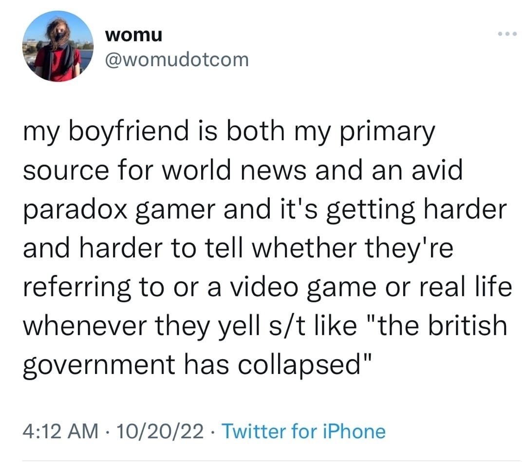 womu womudotcom my boyfriend is both my primary source for world news and an avid paradox gamer and its getting harder and harder to tell whether theyre referring to or a video game or real life whenever they yell st like the british government has collapsed 412 AM 102022 Twitter for iPhone 96 Retweets 3 Quote Tweets 1109 Likes