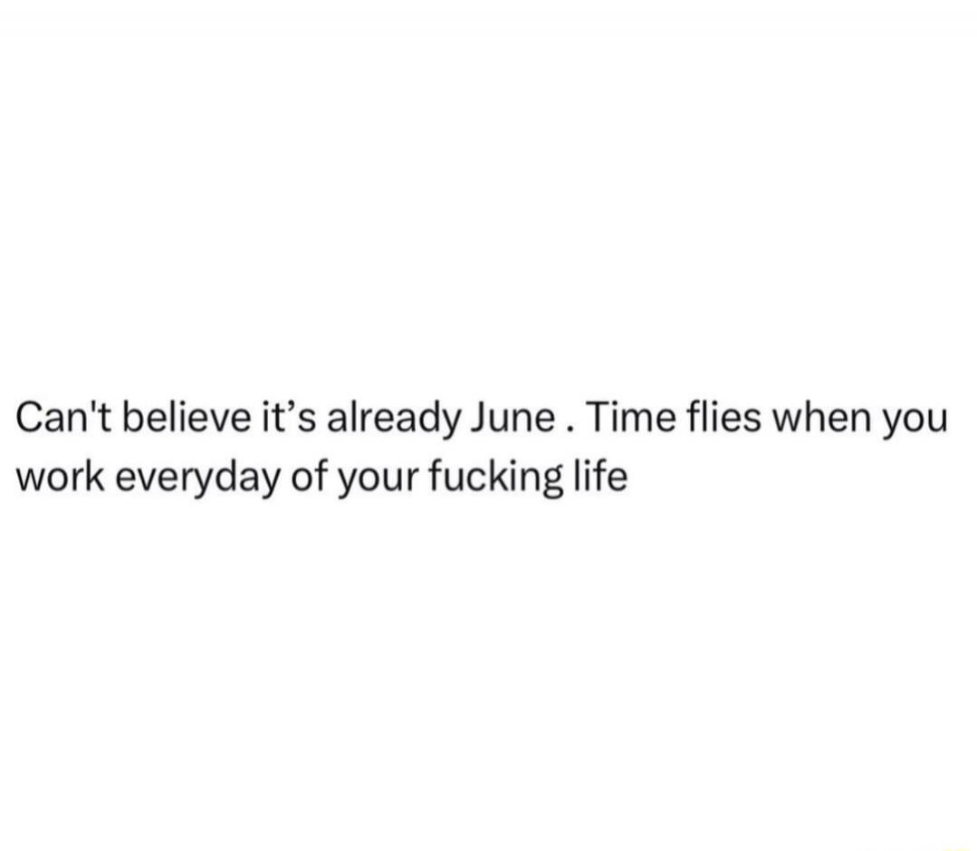 Can't believe it's already June. Time flies when you work everyday of your fucking life