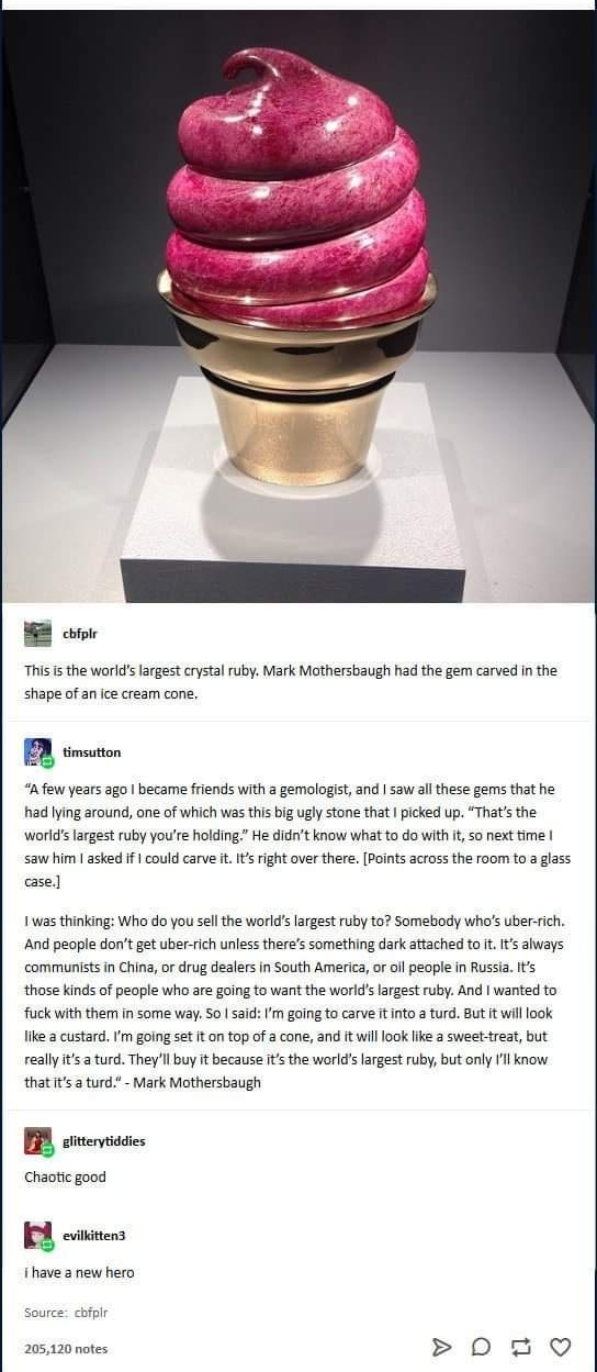 B e This i the worlds largest crystal ruby Mark Mothersbaugh had the gem carved in the shape of an ice cream cone A timuton Afew years ago became friends with a gemologist and saw all these gems that he had lying around ane of which was this big ugly stone that picked up Thats the worldslargest ruby youre holding He didnt know what to do with it o next time saw him asked if could carve it It right