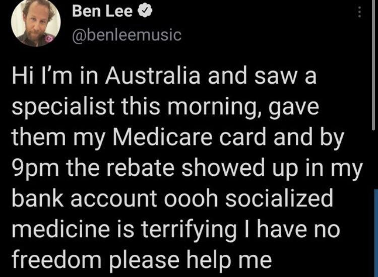 Ben Lee ik Il T VS Hi Im in Australia and saw a specialist this morning gave them my Medicare card and by 9pm the rebate showed up in my bank account oooh socialized medicine is terrifying have no freedom please help me
