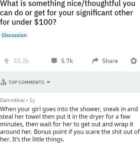 What Is something nicethoughttul you can do or get for your significant other for under 100 Discussion W 57k M Share Ji TOP COMMENTS Damnitkial 1y When your girl goes into the shower sneak in and steal her towel then put it in the dryer for a few minutes then wait for her to get out and wrap it around her Bonus point if you scare the shit out of her Its the little things