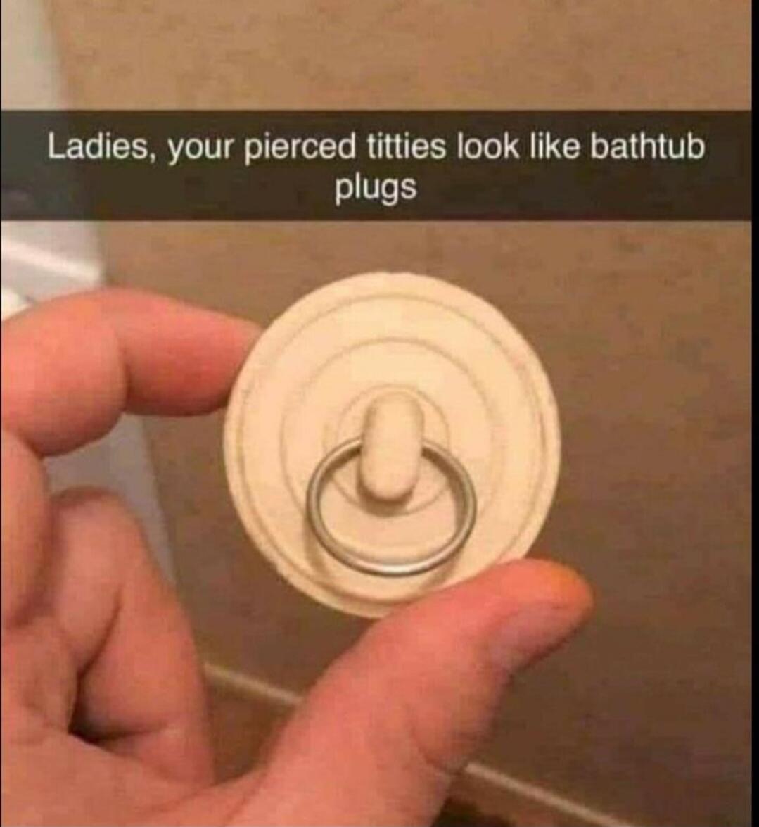 Ladies, your pierced titties look like bathtub plugs