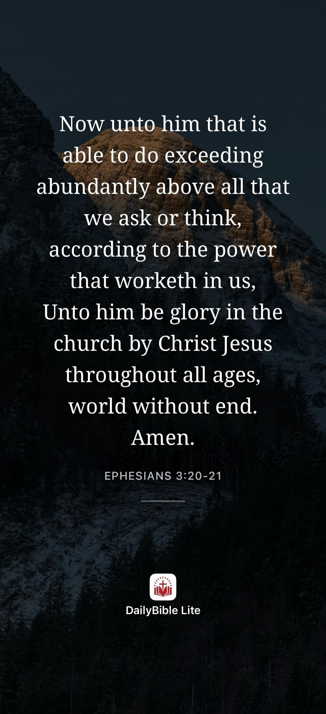 Now unto him that is able to do exceeding abundantly above all that we ask or think, according to the power that worketh in us, Unto him be glory in the church by Christ Jesus throughout all ages, world without end. Amen. EPHESIANS 3:20-21 DailyBible Lite