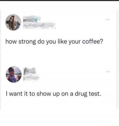 how strong do you like your coffee?
I want it to show up on a drug test.
