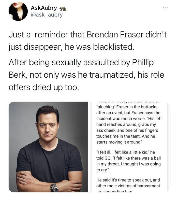 AskAubry wm ask_aubry Justa reminder that Brendan Fraser didnt just disappear he was blacklisted After being sexually assaulted by Phillip Berk not only was he traumatized his role offers dried up too after an event but Fraser says the incident was much worse His lft hand reaches around grabs my a5 cheek and one of his fingers touches me i the taint And he starts moving it around el il elt ke a e 