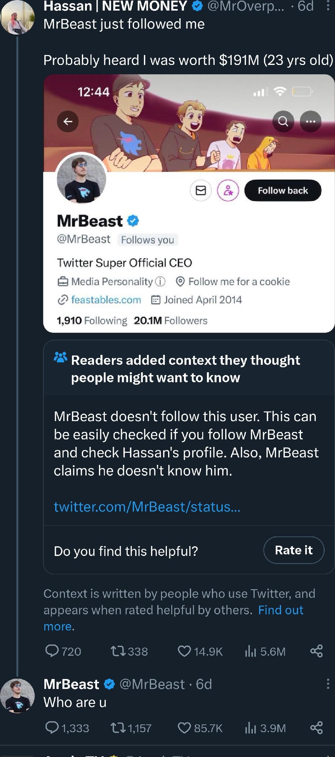 Hassan NEW MONEY MrOverp 6d MrBeast just followed me Probably heard was worth 191M 23 yrs old Twitter Super Official CI Media P Readers added context they thought people might want to know MrBeast doesnt follow this user This can be easily checked if you follow MrBeast and check Hassans profile Also MrBeast claims he doesnt know him twittercomMrBeaststatus Do you find this helpful Rate it 0 use Tw