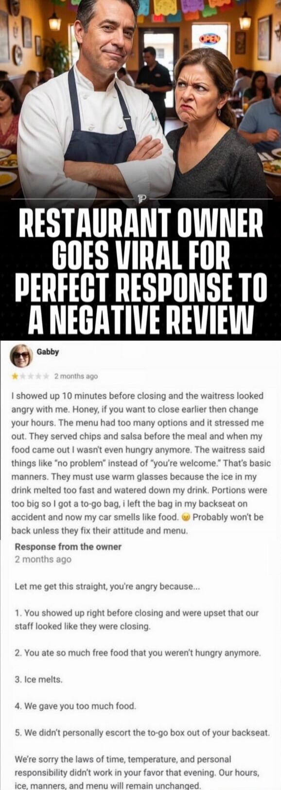 RESTAURANT OWNER GOES VIRAL FOR PERFECT RESPONSE TO A NEGATIVE REVIEW

Gabby • 2 months ago
I showed up 10 minutes before closing and the waitress looked angry with me. Honey, if you want to close earlier then change your hours. The menu had too many options and it stressed me out. They served chips and salsa before the meal and when my food came o