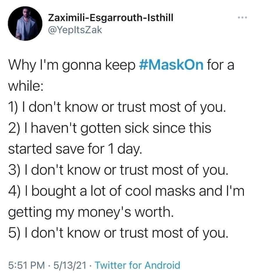 Zaximili Esgarrouth Isthill YepltsZak Why Im gonna keep MaskOn for a while 1 I dont know or trust most of you 2 I havent gotten sick since this started save for 1 day 3 I dont know or trust most of you 4 bought a lot of cool masks and Im getting my moneys worth 5 dont know or trust most of you 551 PM 51321 Twitter for Android