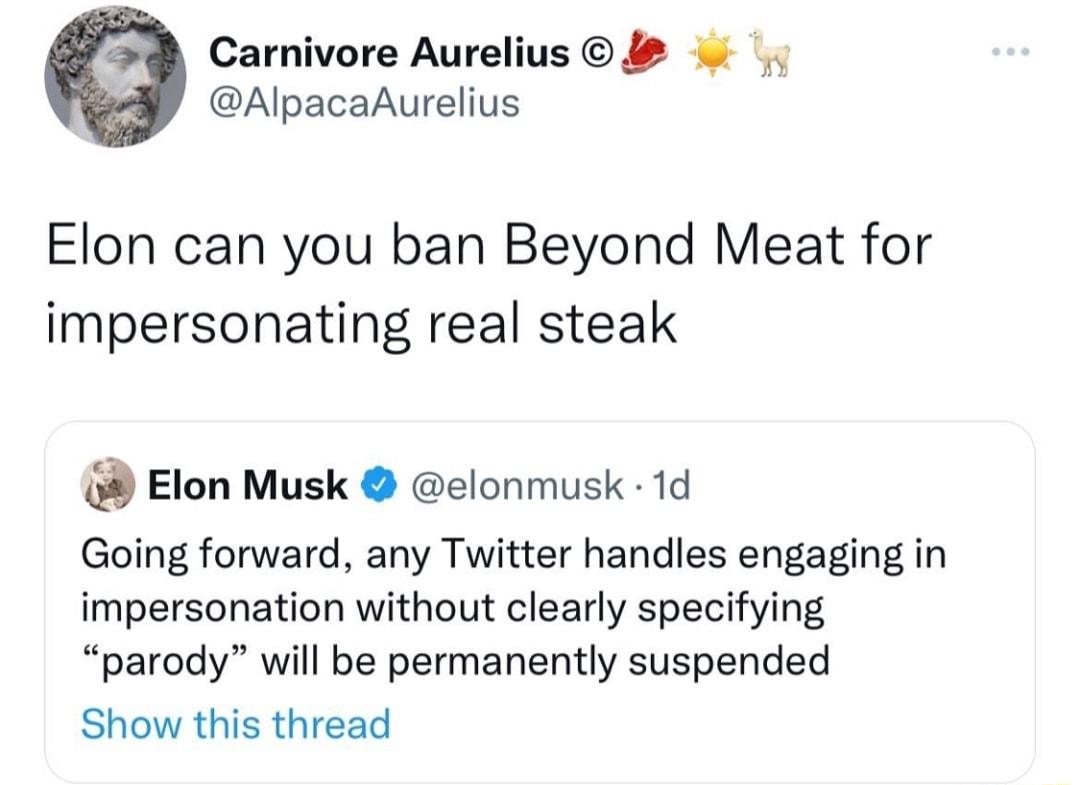 Carnivore Aurelius 2 AlpacaAurelius Elon can you ban Beyond Meat for impersonating real steak Elon Musk elonmusk 1d Going forward any Twitter handles engaging in impersonation without clearly specifying parody will be permanently suspended Show this thread