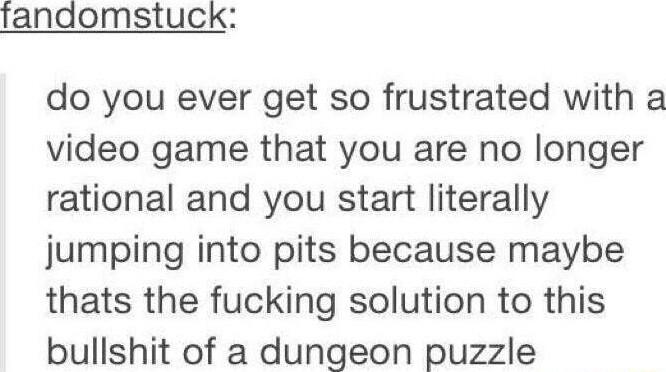 fandomstuck do you ever get so frustrated with a video game that you are no longer rational and you start literally jumping into pits because maybe thats the fucking solution to this bullshit of a dungeon puzzle