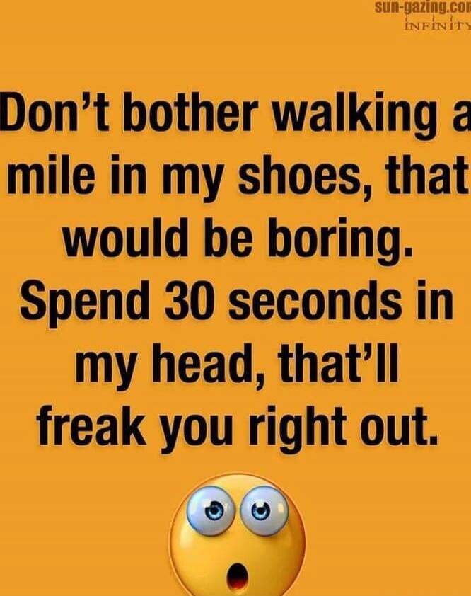 Don't bother walking a mile in my shoes, that would be boring. Spend 30 seconds in my head, that'll freak you right out.