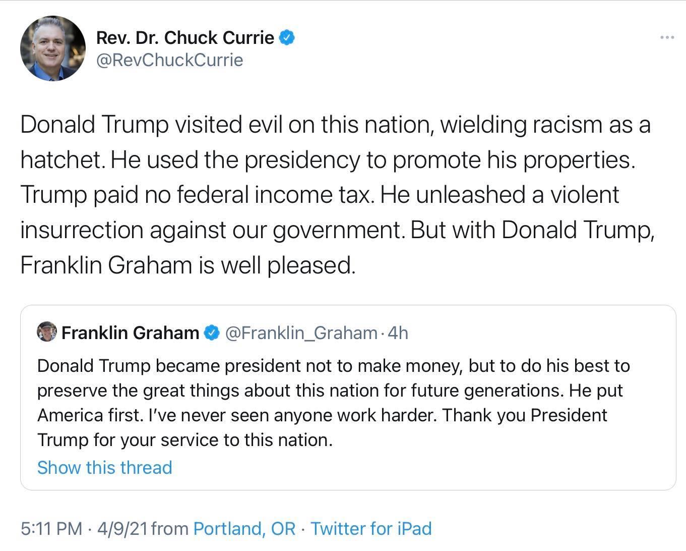 Rev Dr Chuck Currie RevChuckCurrie Donald Trump visited evil on this nation wielding racism as a hatchet He used the presidency to promote his properties Trump paid no federal income tax He unleashed a violent insurrection against our government But with Donald Trump Franklin Graham is well pleased Franklin Graham Franklin_Graham 4h Donald Trump became president not to make money but to do his bes