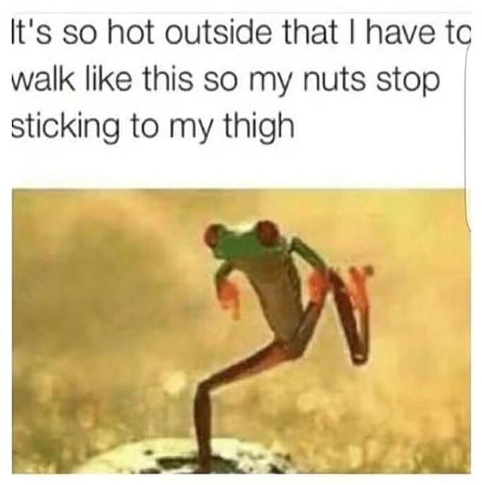 It's so hot outside that I have to walk like this so my nuts stop sticking to my thigh