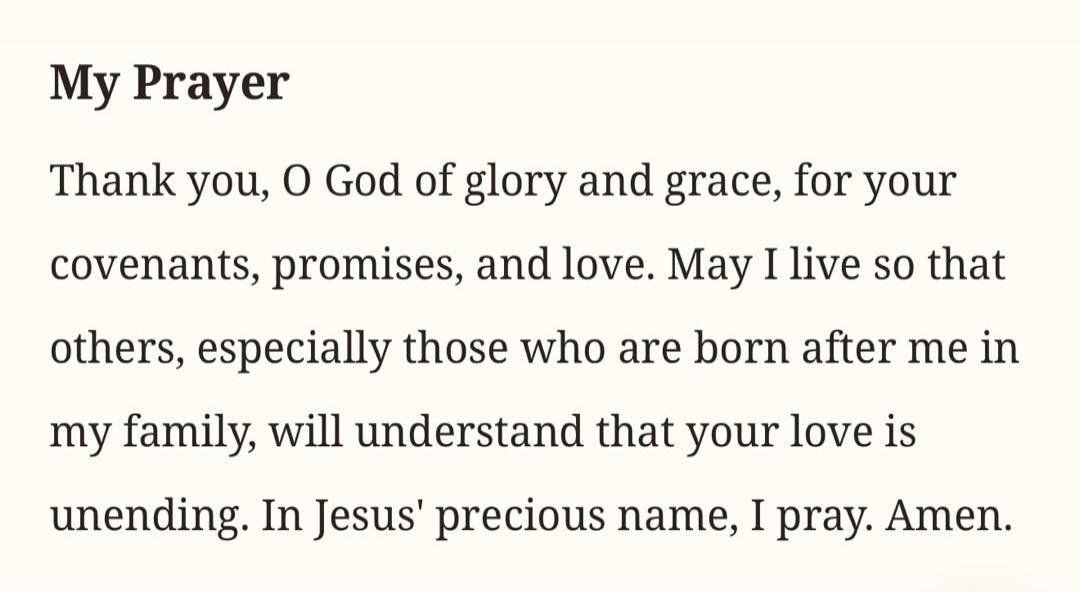 My Prayer Thank you, O God of glory and grace, for your covenants, promises, and love. May I live so that others, especially those who are born after me in my family, will understand that your love is unending. In Jesus' precious name, I pray. Amen.