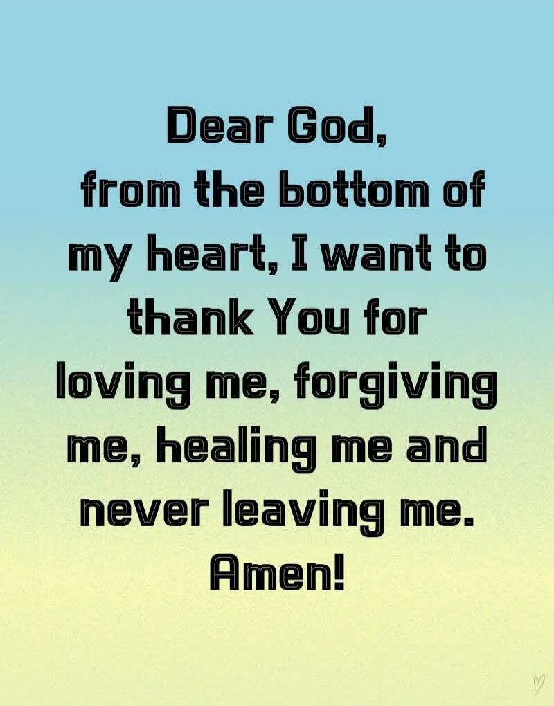 Dear God, from the bottom of my heart, I want to thank You for loving me, forgiving me, healing me and never leaving me. Amen!