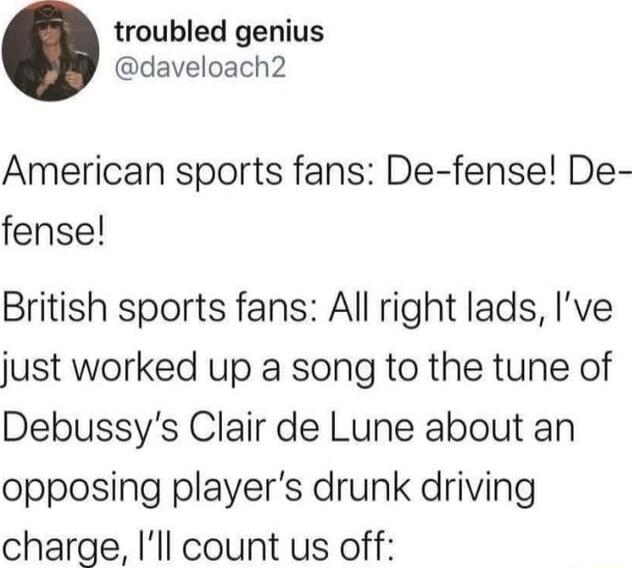 troubled genius daveloach2 American sports fans De fense De fense British sports fans All right lads Ive just worked up a song to the tune of Debussys Clair de Lune about an opposing players drunk driving charge Ill count us off