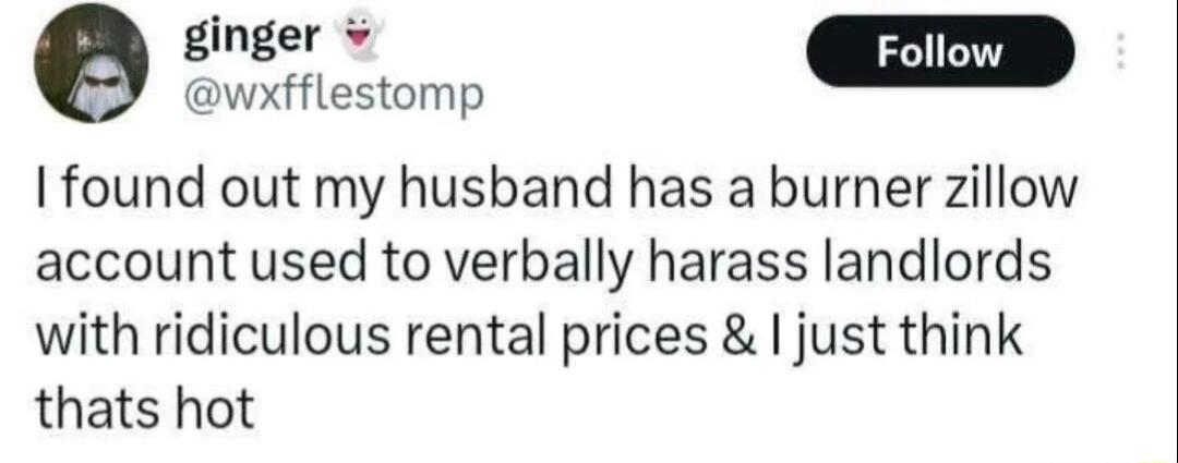 gher wxfflestomp I found out my husband has a burner zillow account used to verbally harass landlords with ridiculous rental prices I just think thats hot