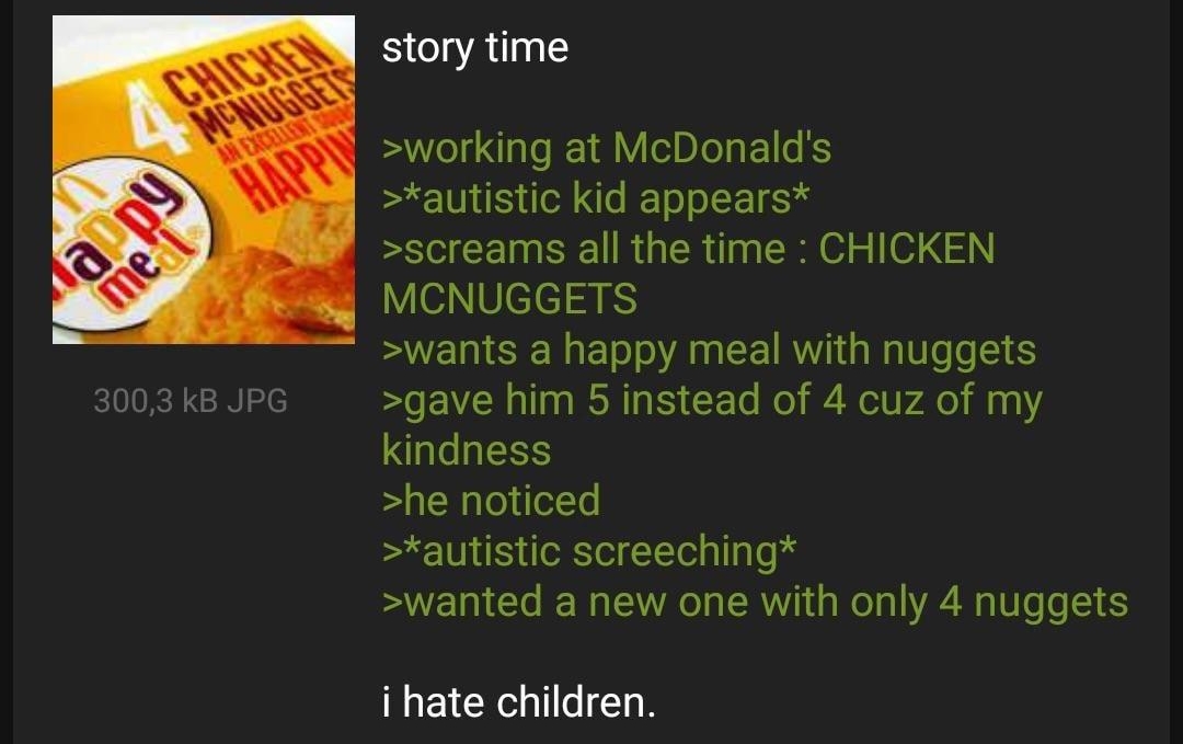 Anonymous story time working at McDonalds autistic kid appears screams all the time CHICKEN MCNUGGETS wants a happy meal with nuggets gave him 5 instead of 4 cuz of my kindness he noticed autistic screeching wanted a new one with only 4 nuggets i hate children REPLY