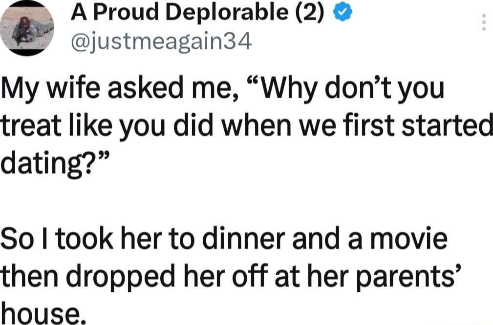 A Proud Deplorable 2 justmeagain34 My wife asked me Why dont you treat like you did when we first started dating So took her to dinner and a movie then dropped her off at her parents house