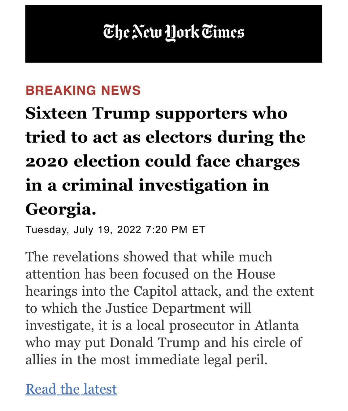 Ehe New ork Eimes BREAKING NEWS Sixteen Trump supporters who tried to act as electors during the 2020 election could face charges in a criminal investigation in Georgia Tuesday July 19 2022 720 PM ET The revelations showed that while much attention has been focused on the House hearings into the Capitol attack and the extent to which the Justice Department will prosecutor in Atlanta who may put Do