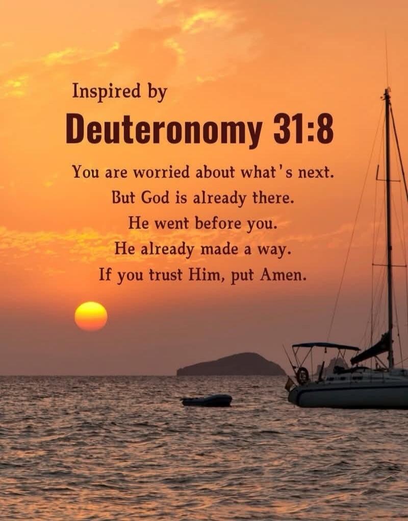 Inspired by Deuteronomy 31:8 You are worried about what's next. But God is already there. He went before you. He already made a way. If you trust Him, put Amen.