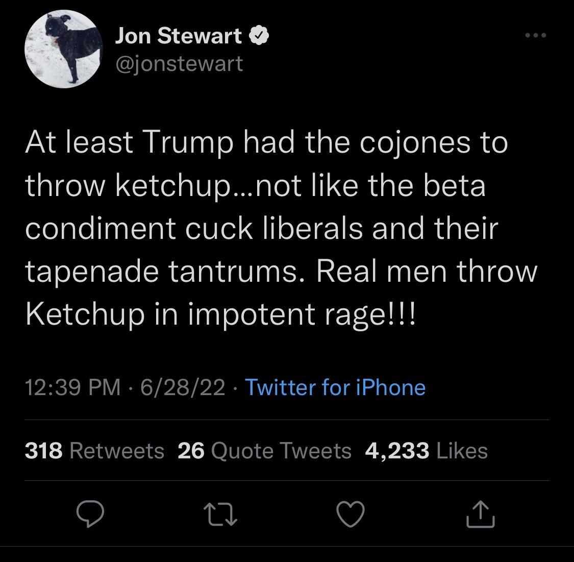 s PLURSAER Y jonstewart At least Trump had the cojones to throw ketchupnot like the beta condiment cuck liberals and their tapenade tantrums Real men throw Ketchup in impotent rage 1239 PM 62822 Twitter for iPhone R RCIEE S L JO VI CRIVEE R X RIS Q T Q