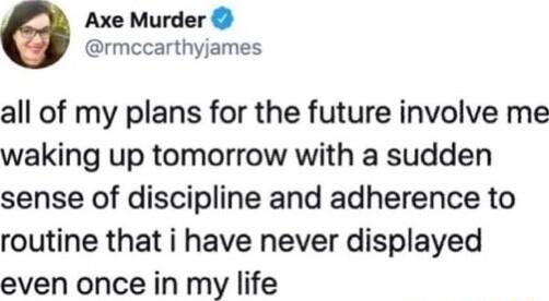 Axe Murder rmccarthyjames all of my plans for the future involve me waking up tomorrow with a sudden sense of discipline and adherence to routine that i have never displayed even once in my life